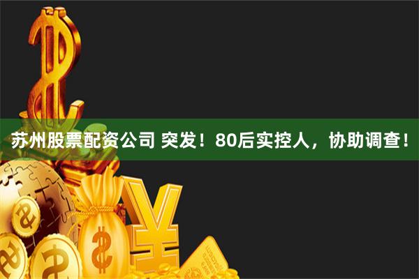 苏州股票配资公司 突发！80后实控人，协助调查！