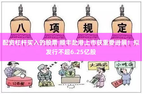 配资杠杆买入的股票 顺丰赴港上市获重要进展！拟发行不超6.25亿股