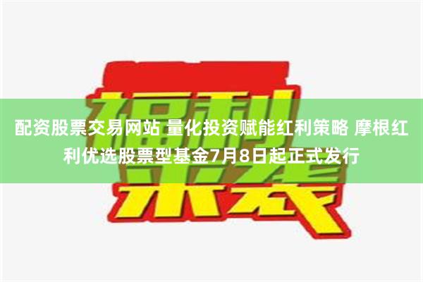 配资股票交易网站 量化投资赋能红利策略 摩根红利优选股票型基金7月8日起正式发行