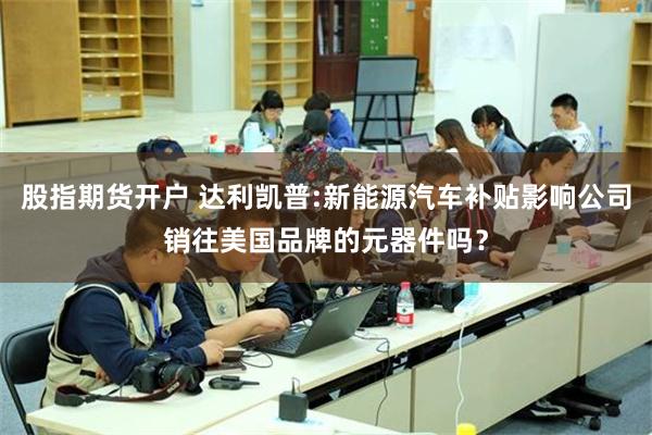 股指期货开户 达利凯普:新能源汽车补贴影响公司销往美国品牌的元器件吗？