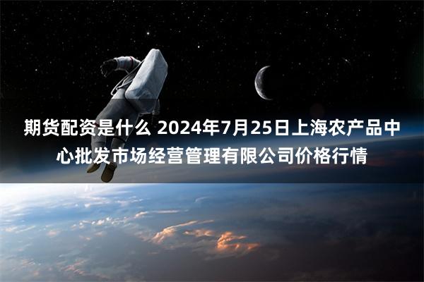 期货配资是什么 2024年7月25日上海农产品中心批发市场经营管理有限公司价格行情