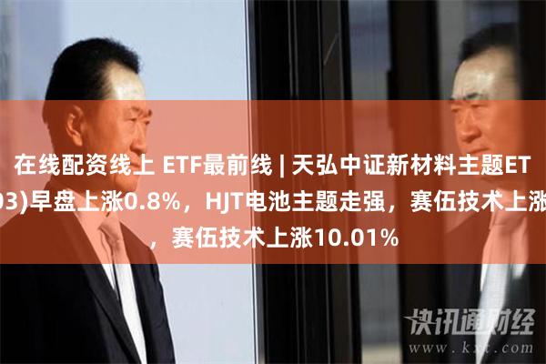 在线配资线上 ETF最前线 | 天弘中证新材料主题ETF(159703)早盘上涨0.8%，HJT电池主题走强，赛伍技术上涨10.01%