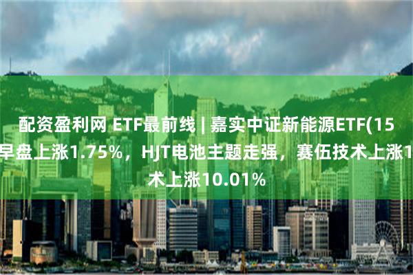 配资盈利网 ETF最前线 | 嘉实中证新能源ETF(159875)早盘上涨1.75%，HJT电池主题走强，赛伍技术上涨10.01%