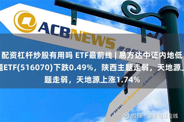 配资杠杆炒股有用吗 ETF最前线 | 易方达中证内地低碳经济主题ETF(516070)下跌0.49%，陕西主题走弱，天地源上涨1.74%