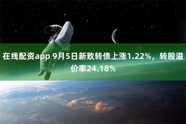 在线配资app 9月5日新致转债上涨1.22%，转股溢价率24.18%