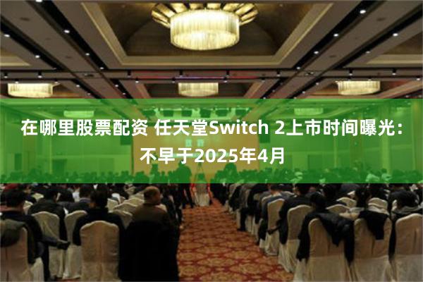 在哪里股票配资 任天堂Switch 2上市时间曝光：不早于2025年4月