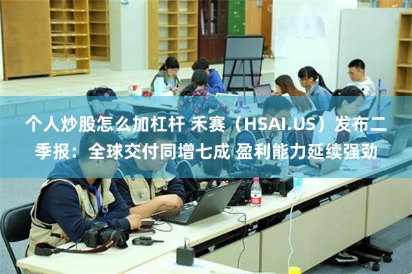 个人炒股怎么加杠杆 禾赛（HSAI.US）发布二季报：全球交付同增七成 盈利能力延续强劲