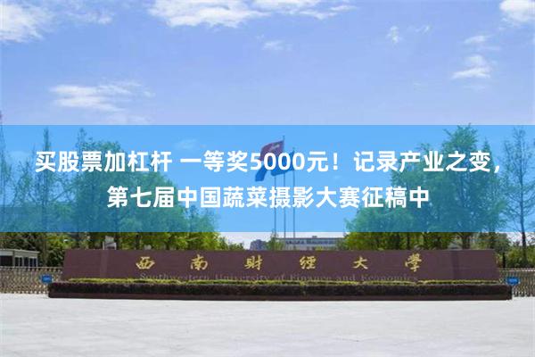 买股票加杠杆 一等奖5000元！记录产业之变，第七届中国蔬菜摄影大赛征稿中