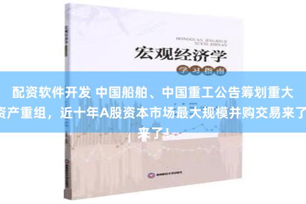 配资软件开发 中国船舶、中国重工公告筹划重大资产重组，近十年A股资本市场最大规模并购交易来了！