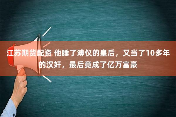 江苏期货配资 他睡了溥仪的皇后，又当了10多年的汉奸，最后竟成了亿万富豪