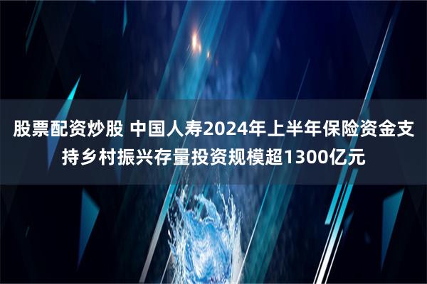 股票配资炒股 中国人寿2024年上半年保险资金支持乡村振兴存量投资规模超1300亿元