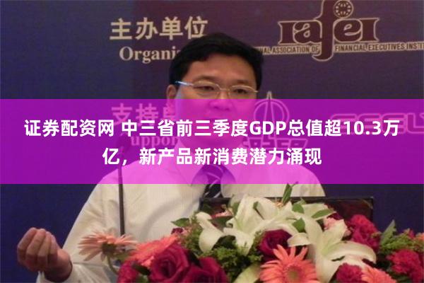 证券配资网 中三省前三季度GDP总值超10.3万亿，新产品新消费潜力涌现