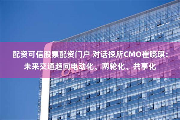 配资可信股票配资门户 对话探所CMO崔晓琪：未来交通趋向电动化、两轮化、共享化