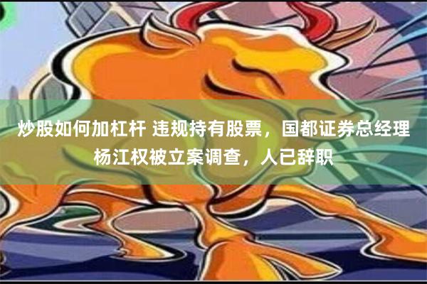 炒股如何加杠杆 违规持有股票，国都证券总经理杨江权被立案调查，人已辞职