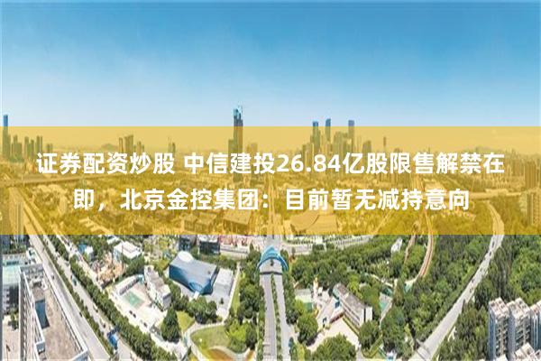 证券配资炒股 中信建投26.84亿股限售解禁在即，北京金控集团：目前暂无减持意向