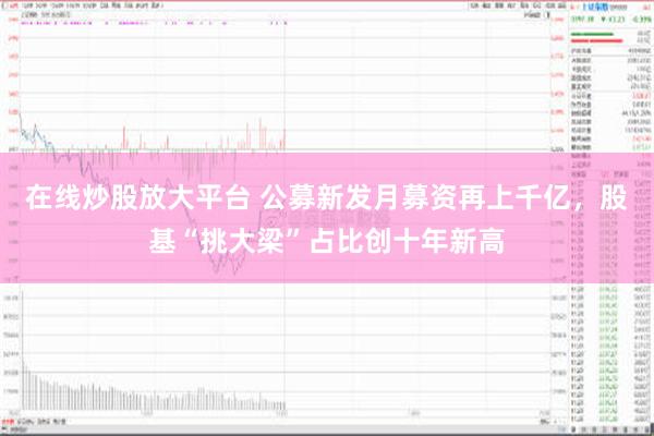 在线炒股放大平台 公募新发月募资再上千亿，股基“挑大梁”占比创十年新高