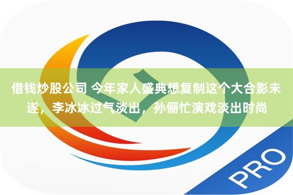 借钱炒股公司 今年家人盛典想复制这个大合影未遂，李冰冰过气淡出，孙俪忙演戏淡出时尚