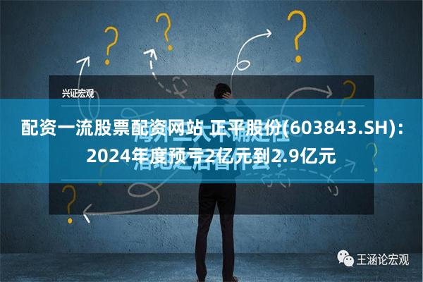 配资一流股票配资网站 正平股份(603843.SH)：2024年度预亏2亿元到2.9亿元