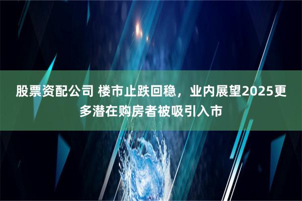 股票资配公司 楼市止跌回稳，业内展望2025更多潜在购房者被吸引入市